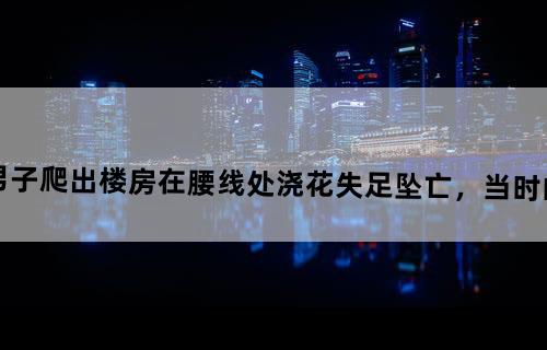 揪心！江苏一男子爬出楼房在腰线处浇花失足坠亡，当时的情况有多危险？