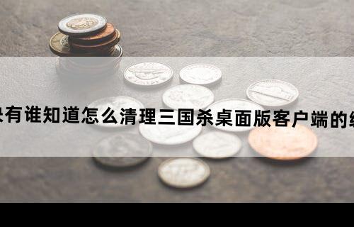 （解决）有谁知道怎么清理三国杀桌面版客户端的缓存吗