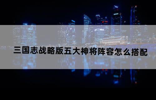 三国志战略版五大神将阵容怎么搭配