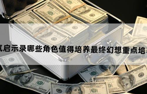 最终幻想勇气启示录哪些角色值得培养-最终幻想重点培养角色相关介绍