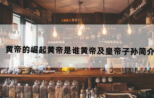 黄帝的崛起黄帝是谁黄帝及皇帝子孙简介