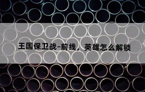 王国保卫战–前线，英雄怎么解锁？