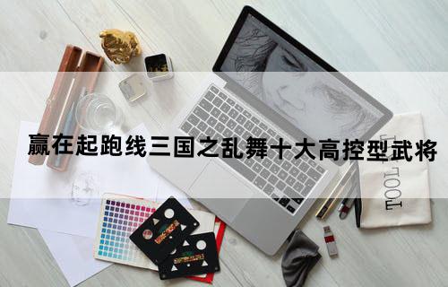 赢在起跑线《三国之乱舞》十大高控型武将